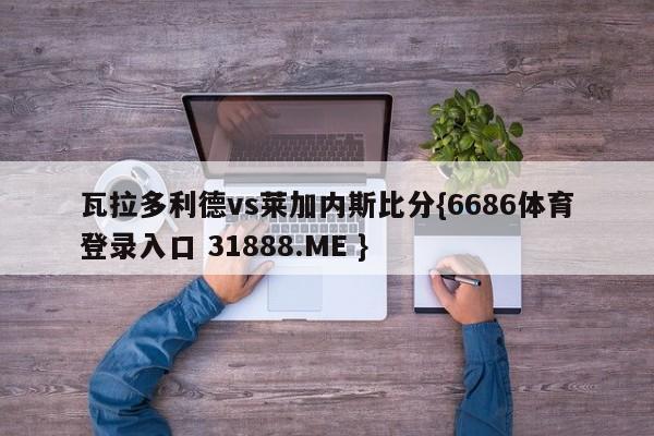 瓦拉多利德vs莱加内斯比分{6686体育登录入口 31888.ME }