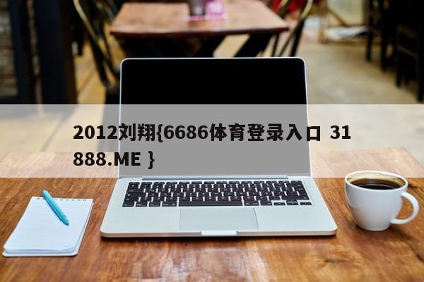 2012刘翔{6686体育登录入口 31888.ME }