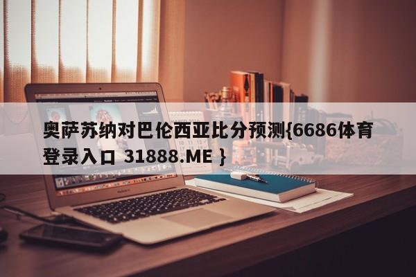 奥萨苏纳对巴伦西亚比分预测{6686体育登录入口 31888.ME }