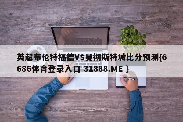 英超布伦特福德VS曼彻斯特城比分预测{6686体育登录入口 31888.ME }