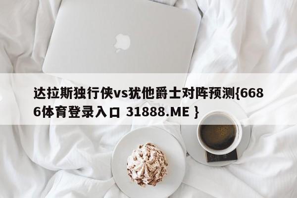 达拉斯独行侠vs犹他爵士对阵预测{6686体育登录入口 31888.ME }