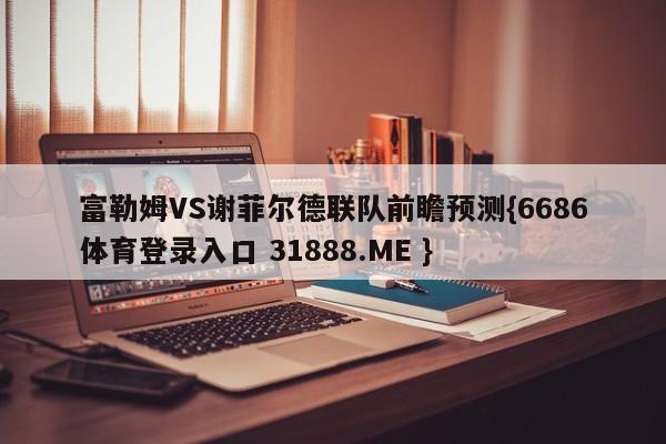 富勒姆VS谢菲尔德联队前瞻预测{6686体育登录入口 31888.ME }