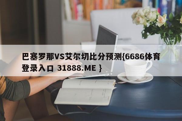 巴塞罗那VS艾尔切比分预测{6686体育登录入口 31888.ME }