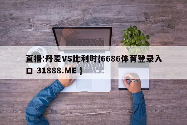 直播:丹麦VS比利时{6686体育登录入口 31888.ME }