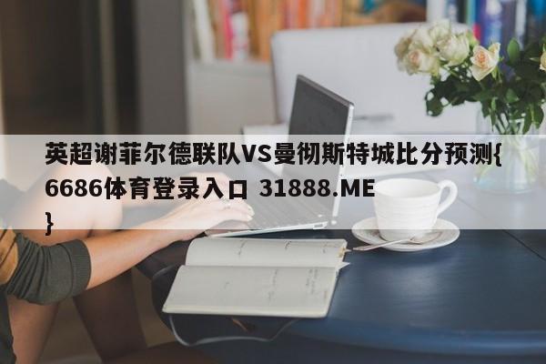 英超谢菲尔德联队VS曼彻斯特城比分预测{6686体育登录入口 31888.ME }