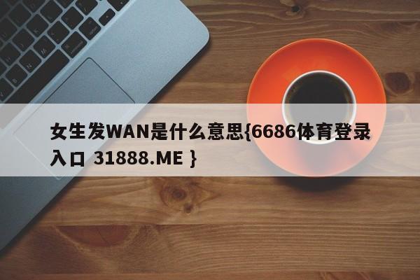 女生发WAN是什么意思{6686体育登录入口 31888.ME }