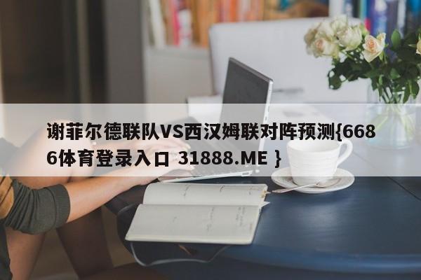 谢菲尔德联队VS西汉姆联对阵预测{6686体育登录入口 31888.ME }