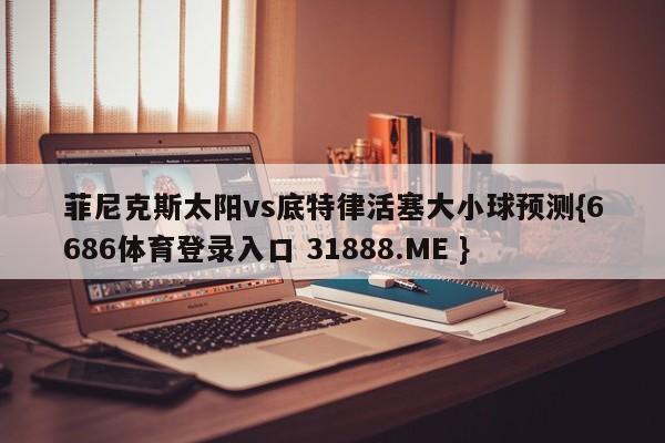 菲尼克斯太阳vs底特律活塞大小球预测{6686体育登录入口 31888.ME }