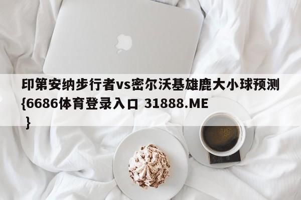 印第安纳步行者vs密尔沃基雄鹿大小球预测{6686体育登录入口 31888.ME }