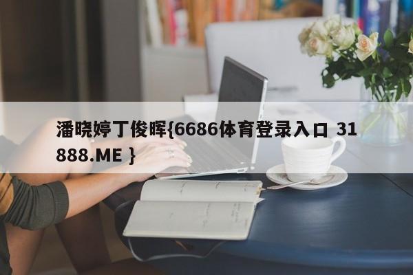 潘晓婷丁俊晖{6686体育登录入口 31888.ME }