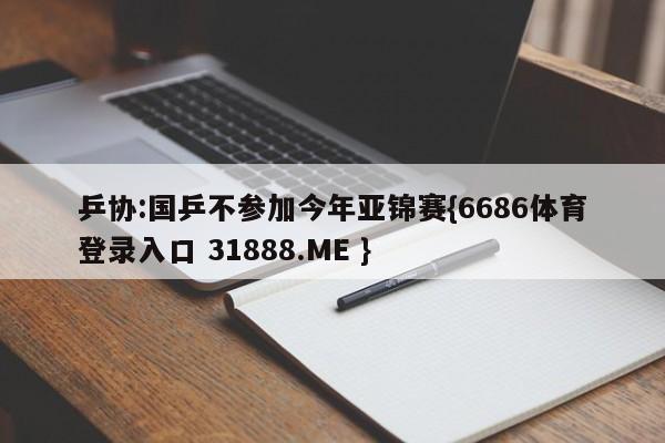 乒协:国乒不参加今年亚锦赛{6686体育登录入口 31888.ME }