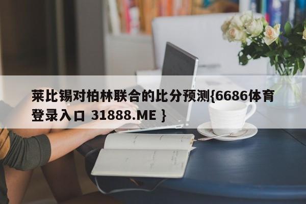 莱比锡对柏林联合的比分预测{6686体育登录入口 31888.ME }
