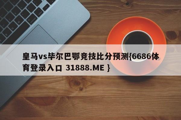 皇马vs毕尔巴鄂竞技比分预测{6686体育登录入口 31888.ME }