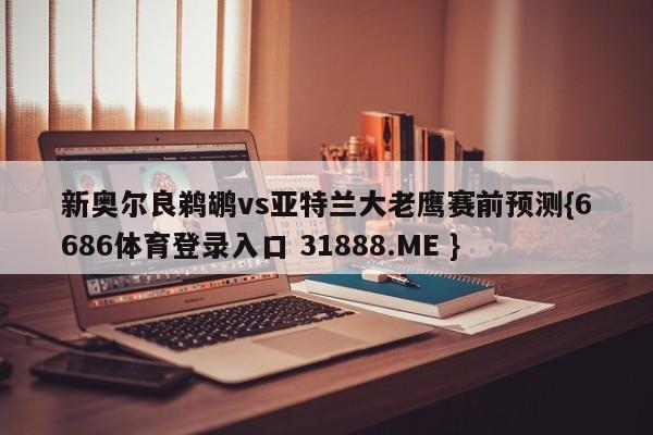新奥尔良鹈鹕vs亚特兰大老鹰赛前预测{6686体育登录入口 31888.ME }