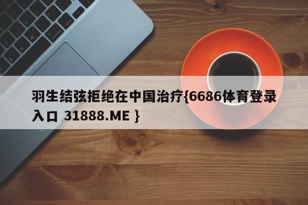 羽生结弦拒绝在中国治疗{6686体育登录入口 31888.ME }