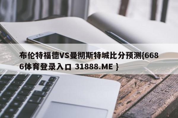布伦特福德VS曼彻斯特城比分预测{6686体育登录入口 31888.ME }