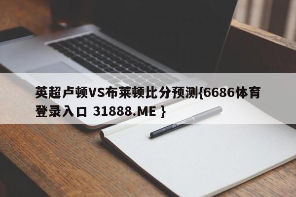 英超卢顿VS布莱顿比分预测{6686体育登录入口 31888.ME }