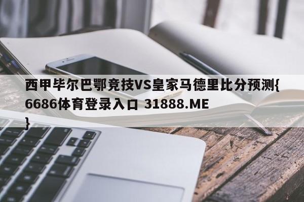 西甲毕尔巴鄂竞技VS皇家马德里比分预测{6686体育登录入口 31888.ME }