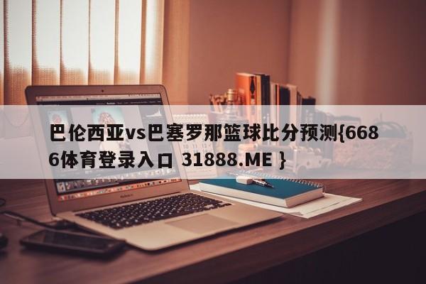 巴伦西亚vs巴塞罗那篮球比分预测{6686体育登录入口 31888.ME }