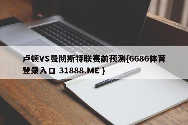 卢顿VS曼彻斯特联赛前预测{6686体育登录入口 31888.ME }