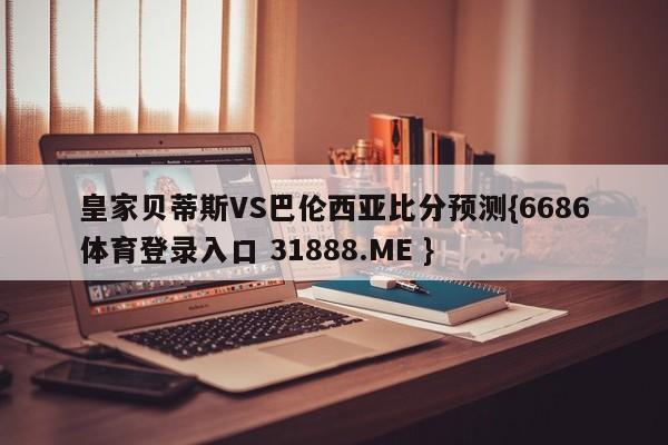 皇家贝蒂斯VS巴伦西亚比分预测{6686体育登录入口 31888.ME }
