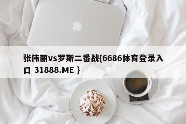 张伟丽vs罗斯二番战{6686体育登录入口 31888.ME }