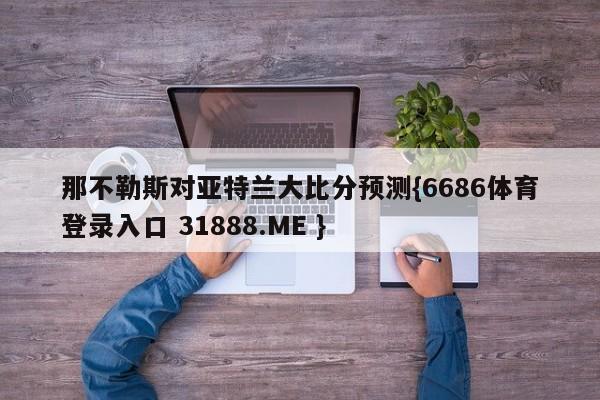 那不勒斯对亚特兰大比分预测{6686体育登录入口 31888.ME }