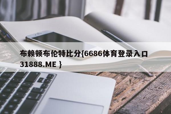 布赖顿布伦特比分{6686体育登录入口 31888.ME }